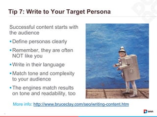 Tip 7: Write to Your Target Persona
15
Successful content starts with
the audience
Define personas clearly
Remember, they are often
NOT like you
Write in their language
Match tone and complexity
to your audience
The engines match results
on tone and readability, too
More info: http://www.bruceclay.com/seo/writing-content.htm
 
