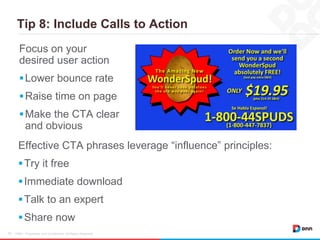 Tip 8: Include Calls to Action
DNN / Proprietary and Confidential. All Rights Reserved.16
Focus on your
desired user action
Lower bounce rate
Raise time on page
Make the CTA clear
and obvious
Effective CTA phrases leverage “influence” principles:
Try it free
Immediate download
Talk to an expert
Share now
 