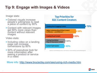 Tip 9: Engage with Images & Videos
17
Image stats:
 Colored visuals increase
people’s willingness to read
a piece of content by 80%
 Content with relevant images
get 94% more views than
content without relevant
images
Video stats:
 Including video on a landing
page can increase
conversions by 80%
 50% of executives look for
more information after
seeing a product or service
in a video
More info: http://www.bruceclay.com/seo/using-rich-media.htm
 
