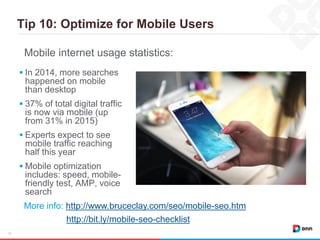 Tip 10: Optimize for Mobile Users
18
 In 2014, more searches
happened on mobile
than desktop
 37% of total digital traffic
is now via mobile (up
from 31% in 2015)
 Experts expect to see
mobile traffic reaching
half this year
 Mobile optimization
includes: speed, mobile-
friendly test, AMP, voice
search
Mobile internet usage statistics:
More info: http://www.bruceclay.com/seo/mobile-seo.htm
http://bit.ly/mobile-seo-checklist
 