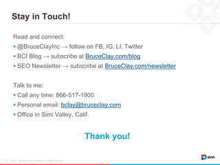 Stay in Touch!
DNN / Proprietary and Confidential. All Rights Reserved.23
Read and connect:
 @BruceClayInc → follow on FB, IG, LI, Twitter
 BCI Blog → subscribe at BruceClay.com/blog
 SEO Newsletter → subscribe at BruceClay.com/newsletter
Talk to me:
 Call any time: 866-517-1900
 Personal email: bclay@bruceclay.com
 Office in Simi Valley, Calif.
Thank you!
 