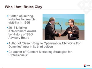 Who I Am: Bruce Clay
3
Started optimizing
websites for search
visibility in 1996
2013 Lifetime
Achievement Award
by History of SEO
Advisory Board
Author of “Search Engine Optimization All-in-One For
Dummies” now in its third edition
Co-author of “Content Marketing Strategies for
Professionals”
 