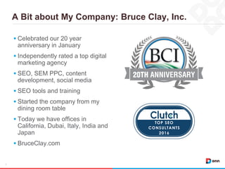 A Bit about My Company: Bruce Clay, Inc.
4
 Celebrated our 20 year
anniversary in January
 Independently rated a top digital
marketing agency
 SEO, SEM PPC, content
development, social media
 SEO tools and training
 Started the company from my
dining room table
 Today we have offices in
California, Dubai, Italy, India and
Japan
 BruceClay.com
 