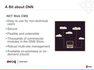 A Bit about DNN
5
.NET Web CMS
Easy to use for non-technical
users
Secure
Flexible and extensible
Thousands of commercial
modules in the DNN Store
Robust multi-site management
Available on-premises or on-
demand (cloud)
 