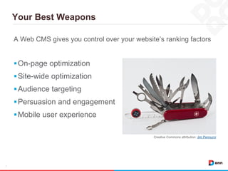 Your Best Weapons
7
A Web CMS gives you control over your website’s ranking factors
On-page optimization
Site-wide optimization
Audience targeting
Persuasion and engagement
Mobile user experience
Creative Commons attribution: Jim Pennucci
 