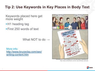 Tip 2: Use Keywords in Key Places in Body Text
9
Keywords placed here get
more weight
H1 heading tag
First 250 words of text
http://www.rankedhard.com/an-seo-birthday-card.php
More info:
http://www.bruceclay.com/seo/
writing-content.htm
What NOT to do →
 