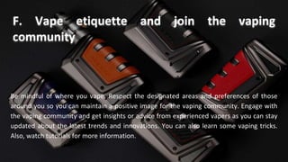 Be mindful of where you vape. Respect the designated areas and preferences of those
around you so you can maintain a positive image for the vaping community. Engage with
the vaping community and get insights or advice from experienced vapers as you can stay
updated about the latest trends and innovations. You can also learn some vaping tricks.
Also, watch tutorials for more information.
F. Vape etiquette and join the vaping
community
 