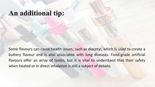 Some flavours can cause health issues, such as diacetyl, which is used to create a
buttery flavour and is also associated with lung diseases. Food-grade artificial
flavours offer an array of tastes, but it is vital to understand that their safety
when heated or in direct inhalation is still a subject of debate.
An additional tip:
 