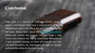 Vape juice is a mixture of base ingredients, nicotine
extract, and flavours that have a concentration of these
components, and it can affect the way it is absorbed by
the body. Always learn about the E Juice Ingredients
before you choose the juice so you can make a safe
choice and enhance the vaping experience. Moreover, it
is your personal journey, so what will work for you may
not work for others. So, experiment, be open to change,
and prioritize safety for the best results.
Conclusion
 