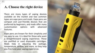 There are many types of vaping devices
available on the market and two common
types are vape pens and mods. Vape pens are
compact and user-friendly devices that are
preferred by beginners, and mods offer many
customization options with advanced
features.
Vape pens are known for their simplicity and
are easy to use. It is ideal for those who want
a straightforward vaping experience. These
are prefilled or used disposable cartridges.
Mods help in adjusting the wattage,
temperature, airflow, and more, so they help
you fine-tune your vaping experience.
A. Choose the right device
 