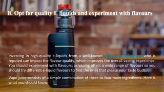 B. Opt for quality E liquids and experiment with flavours
Investing in high-quality e-liquids from a well-known Ejuice manufacturer who is
reputed can impact the flavour quality, which improves the overall vaping experience.
You should experiment with flavours, as vaping offers a wide range of flavours so you
should try different e-liquid flavours to find the ones that please your taste buds.
Vape juice consists of a simple combination of three to four main ingredients. Here is
what you should know:
 