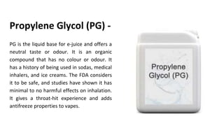 PG is the liquid base for e-juice and offers a
neutral taste or odour. It is an organic
compound that has no colour or odour. It
has a history of being used in sodas, medical
inhalers, and ice creams. The FDA considers
it to be safe, and studies have shown it has
minimal to no harmful effects on inhalation.
It gives a throat-hit experience and adds
antifreeze properties to vapes.
Propylene Glycol (PG) -
 