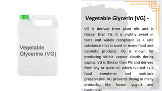 VG is derived from plant oils and is
thicker than PG. It is slightly sweet in
taste and widely recognized as a safe
substance that is used in many food and
cosmetic products. VG is known for
producing visible vapour clouds during
vaping. VG is thicker than PG and derived
from soy or palm oil, which is used as a
food sweetener and moisture
preservative. VG prevents drying in many
products, like frozen yogurt and
Vegetable Glycerin (VG) -
 