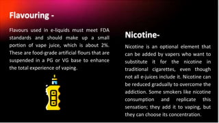 Flavours used in e-liquids must meet FDA
standards and should make up a small
portion of vape juice, which is about 2%.
These are food-grade artificial flours that are
suspended in a PG or VG base to enhance
the total experience of vaping.
Flavouring -
Nicotine is an optional element that
can be added by vapers who want to
substitute it for the nicotine in
traditional cigarettes, even though
not all e-juices include it. Nicotine can
be reduced gradually to overcome the
addiction. Some smokers like nicotine
consumption and replicate this
sensation; they add it to vaping, but
they can choose its concentration.
Nicotine-
 