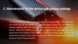 The device should be well maintained. Regularly clean the tank, change the coil,
etc. Prime the coil by making sure to prime them properly by saturating the
wicking material with the e-liquid. It will prevent dry hits and improve the
flavour. Adjust the airflow on your device to achieve the necessary draw, and
experiment with settings to find out what suits you the best. Also, take care of
temperature control. If you have a mod, check different temperatures that can
bring out various flavour profiles.
C. Maintenance of the device and various settings
 