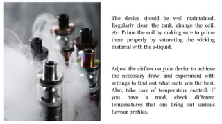 The device should be well maintained.
Regularly clean the tank, change the coil,
etc. Prime the coil by making sure to prime
them properly by saturating the wicking
material with the e-liquid.
Adjust the airflow on your device to achieve
the necessary draw, and experiment with
settings to find out what suits you the best.
Also, take care of temperature control. If
you have a mod, check different
temperatures that can bring out various
flavour profiles.
 