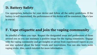 D. Battery Safety
Use appropriate batteries for your device and follow all the safety guidelines. If the
battery is well maintained, the performance of the device will be consistent. Ohm’s law
is crucial.
F. Vape etiquette and join the vaping community
Be mindful of where you vape. Respect the designated areas and preferences of those
around you so you can maintain a positive image for the vaping community. Engage
with the vaping community and get insights or advice from experienced vapers as you
can stay updated about the latest trends and innovations. You can also learn some
vaping tricks. Also, watch tutorials for more information.
 