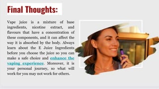 Final Thoughts:
Vape juice is a mixture of base
ingredients, nicotine extract, and
flavours that have a concentration of
these components, and it can affect the
way it is absorbed by the body. Always
learn about the E Juice Ingredients
before you choose the juice so you can
make a safe choice and enhance the
vaping experience. Moreover, it is
your personal journey, so what will
work for you may not work for others.
 
