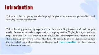 Welcome to the intriguing world of vaping! Do you want to create a personalized and
satisfying vaping experience?
Well, enhancing your vaping experience can be a rewarding journey, and to do so, you
need to fine-tune the various aspects of your vaping routine. Vaping is not just the way
to quit smoking but it has become a culture, a form of self-expression. Just like a chef
who is looking for ways to elevate the dish with carefully chosen ingredients, vapers
like to unlock new dimensions to flavors and vape supplies so their vaping
experience can improve.
Introduction
 
