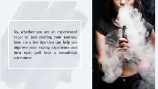 So, whether you are an experienced
vaper or just starting your journey,
here are a few tips that can help you
improve your vaping experience and
turn each puff into a sensational
adventure:
 