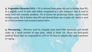 2. Vegetable Glycerin (VG) – VG is derived from plant oils and is thicker than PG.
It is slightly sweet in taste and widely recognized as a safe substance that is used in
many food and cosmetic products. VG is known for producing visible vapour clouds
during vaping. VG is thicker than PG and derived from soy or palm oil, which is used
as a food sweetener and moisture preservative.
3. Flavouring – Flavours used in e-liquids must meet FDA standards and should
make up a small portion of vape juice, which is about 2%. These are food-grade
artificial flours that are suspended in a PG or VG base to enhance the total experience
of vaping.
 