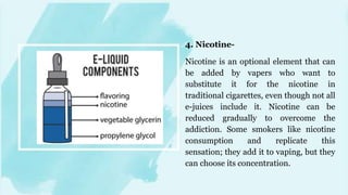4. Nicotine-
Nicotine is an optional element that can
be added by vapers who want to
substitute it for the nicotine in
traditional cigarettes, even though not all
e-juices include it. Nicotine can be
reduced gradually to overcome the
addiction. Some smokers like nicotine
consumption and replicate this
sensation; they add it to vaping, but they
can choose its concentration.
 