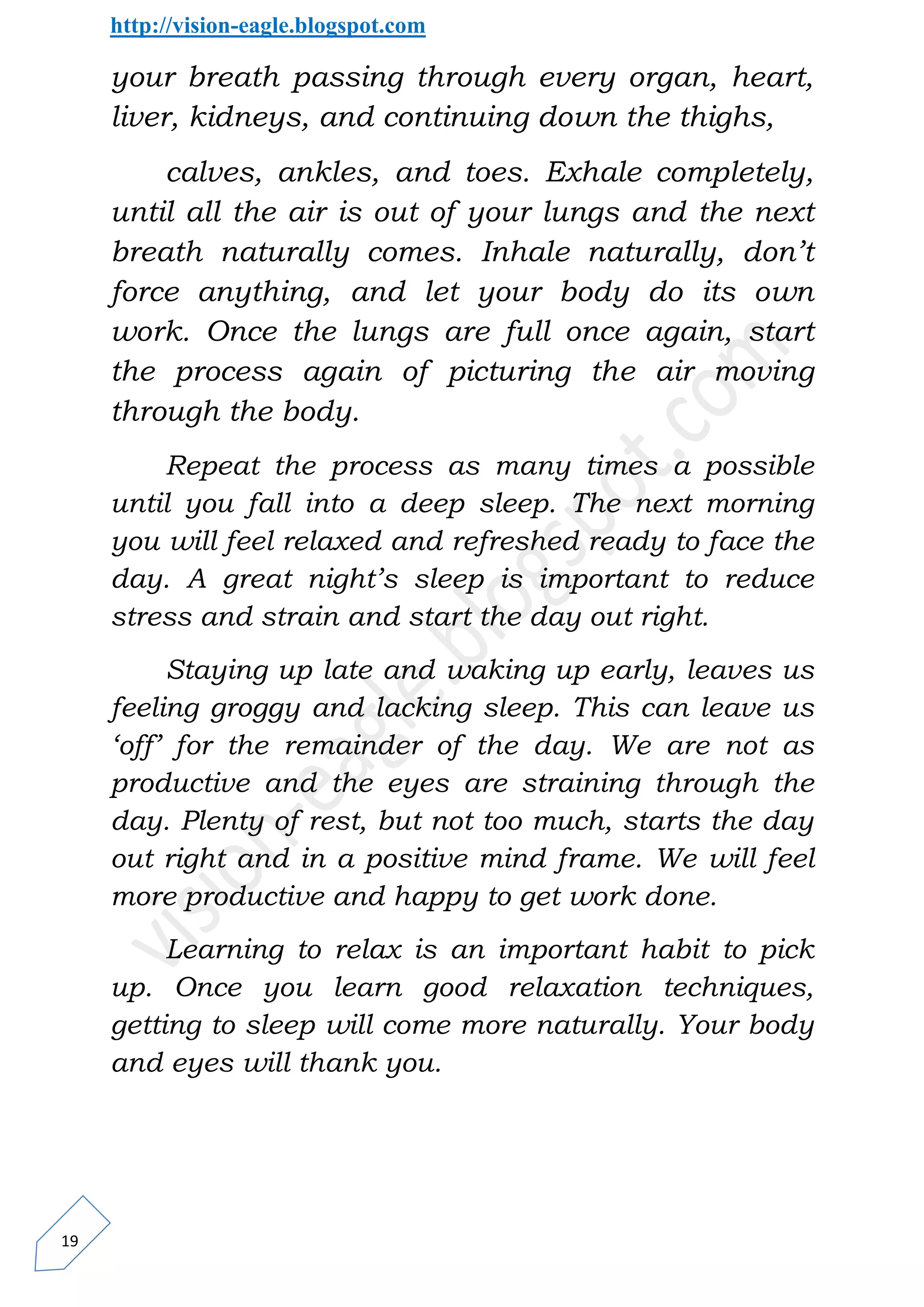 http://vision-eagle.blogspot.com

     your breath passing through every organ, heart,
     liver, kidneys, and continuing down the thighs,
         calves, ankles, and toes. Exhale completely,
     until all the air is out of your lungs and the next
     breath naturally comes. Inhale naturally, don’t
     force anything, and let your body do its own
     work. Once the lungs are full once again, start
     the process again of picturing the air moving
     through the body.
         Repeat the process as many times a possible
     until you fall into a deep sleep. The next morning
     you will feel relaxed and refreshed ready to face the
     day. A great night’s sleep is important to reduce
     stress and strain and start the day out right.
          Staying up late and waking up early, leaves us
     feeling groggy and lacking sleep. This can leave us
     ‘off’ for the remainder of the day. We are not as
     productive and the eyes are straining through the
     day. Plenty of rest, but not too much, starts the day
     out right and in a positive mind frame. We will feel
     more productive and happy to get work done.
          Learning to relax is an important habit to pick
     up. Once you learn good relaxation techniques,
     getting to sleep will come more naturally. Your body
     and eyes will thank you.




19
 