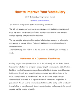 How to Improve Your Vocabulary
(A No-Cost Vocabulary Improvement Course)
by Ultimate Vocabulary Software
This course is your personal portal to vocabulary enrichment.
The 10 free lessons which discuss proven methods in vocabulary improvement will
equip you with a vast knowledge of useful words you can utilize in your everyday
dealings especially your professional encounters.
You can also take advantage of the various links to other resources to help you in
your journey to building a better English vocabulary and moving forward in your
career or business.
Take the first step now, read on to the first lesson and cultivate your knowledge of
words!
Pertinence of a Capacious Vocabulary
Leveling up your word powerhouse is one of the best things you can do for yourself
because this will allow you to improve on your English communication skills. Whether
English is your first language or you are learning English to be your second language,
building your English word list will benefit you in many ways. We've heard of the
quote "the right words at the right time" and it is so popular simply because
communication is essential in all aspects of our lives whether it'd be personal or
professional. We just need to communicate at all times.
 