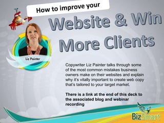 Copywriter Liz Painter talks through some
of the most common mistakes business
owners make on their websites and explain
why it’s vitally important to create web copy
that’s tailored to your target market.
There is a link at the end of this deck to
the associated blog and webinar
recording
 