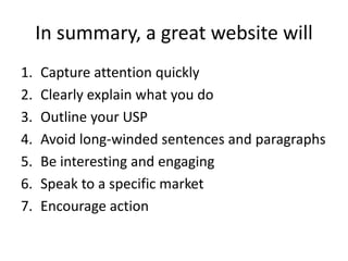 In summary, a great website will
1. Capture attention quickly
2. Clearly explain what you do
3. Outline your USP
4. Avoid ...
