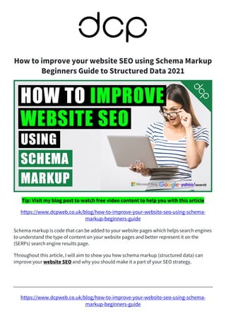 https://www.dcpweb.co.uk/blog/how-to-improve-your-website-seo-using-schema-
markup-beginners-guide
How to improve your website SEO using Schema Markup
Beginners Guide to Structured Data 2021
Tip: Visit my blog post to watch free video content to help you with this article
https://www.dcpweb.co.uk/blog/how-to-improve-your-website-seo-using-schema-
markup-beginners-guide
Schema markup is code that can be added to your website pages which helps search engines
to understand the type of content on your website pages and better represent it on the
(SERPs) search engine results page.
Throughout this article, I will aim to show you how schema markup (structured data) can
improve your website SEO and why you should make it a part of your SEO strategy.
 