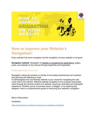 How to improve your Website’s
Navigation?
Every website has some navigation but the navigation of every website is not good.
Navigation website: Navigation of website is navigating the applications, pages,
posts, and website on the internet through hyperlinks and hypertexts.
Firstly what is the Navigation?
Navigation means the process or activity of accurately ascertaining one’s position
and planning and following a route.
A well-designed and user-friendly website is your vessel for navigating the vast
ocean that is the internet. Effective website navigation is the compass that guides
users through the diverse content of a website, ensuring a seamless and enjoyable
experience. Whether you’re a business owner, a blogger, or an aspiring web
designer, here’s a comprehensive guide to improving your website’s navigation.
More Information
9999888906
https://quadravision.co.in/how-to-improve-your-navigation-of-website/
 