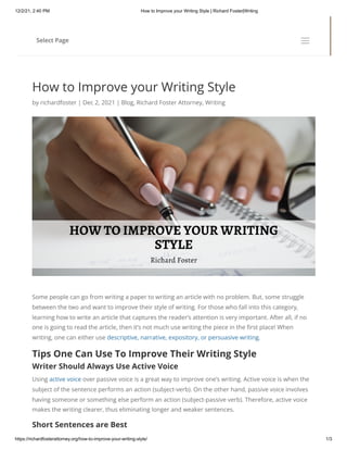 12/2/21, 2:40 PM How to Improve your Writing Style | Richard Foster|Writing
https://richardfosterattorney.org/how-to-improve-your-writing-style/ 1/3
How to Improve your Writing Style
by richardfoster | Dec 2, 2021 | Blog, Richard Foster Attorney, Writing
Some people can go from writing a paper to writing an article with no problem. But, some struggle
between the two and want to improve their style of writing. For those who fall into this category,
learning how to write an article that captures the reader’s attention is very important. After all, if no
one is going to read the article, then it’s not much use writing the piece in the first place! When
writing, one can either use descriptive, narrative, expository, or persuasive writing.
Tips One Can Use To Improve Their Writing Style
Writer Should Always Use Active Voice
Using active voice over passive voice is a great way to improve one’s writing. Active voice is when the
subject of the sentence performs an action (subject-verb). On the other hand, passive voice involves
having someone or something else perform an action (subject-passive verb). Therefore, active voice
makes the writing clearer, thus eliminating longer and weaker sentences.
Short Sentences are Best
Select Page
a
a
 