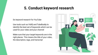 5. Conduct keyword research
Do keyword research for YouTube
Use tools such as VidIQ and TubeBuddy to
identify the best set of keywords which can be
used for your video and your channel
Make sure that your target keywords are in the
right places. This means the title of your video,
the description, tags, and transcript
 