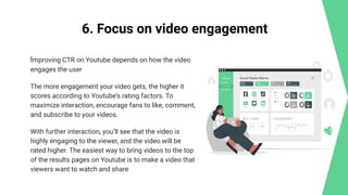 6. Focus on video engagement
Improving CTR on Youtube depends on how the video
engages the user
The more engagement your video gets, the higher it
scores according to Youtube’s rating factors. To
maximize interaction, encourage fans to like, comment,
and subscribe to your videos.
With further interaction, you’ll see that the video is
highly engaging to the viewer, and the video will be
rated higher. The easiest way to bring videos to the top
of the results pages on Youtube is to make a video that
viewers want to watch and share
 