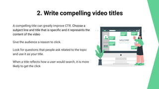 2. Write compelling video titles
A compelling title can greatly improve CTR. Choose a
subject line and title that is speciﬁc and it represents the
content of the video
Give the audience a reason to click.
Look for questions that people ask related to the topic
and use it as your title.
When a title reﬂects how a user would search, it is more
likely to get the click
 