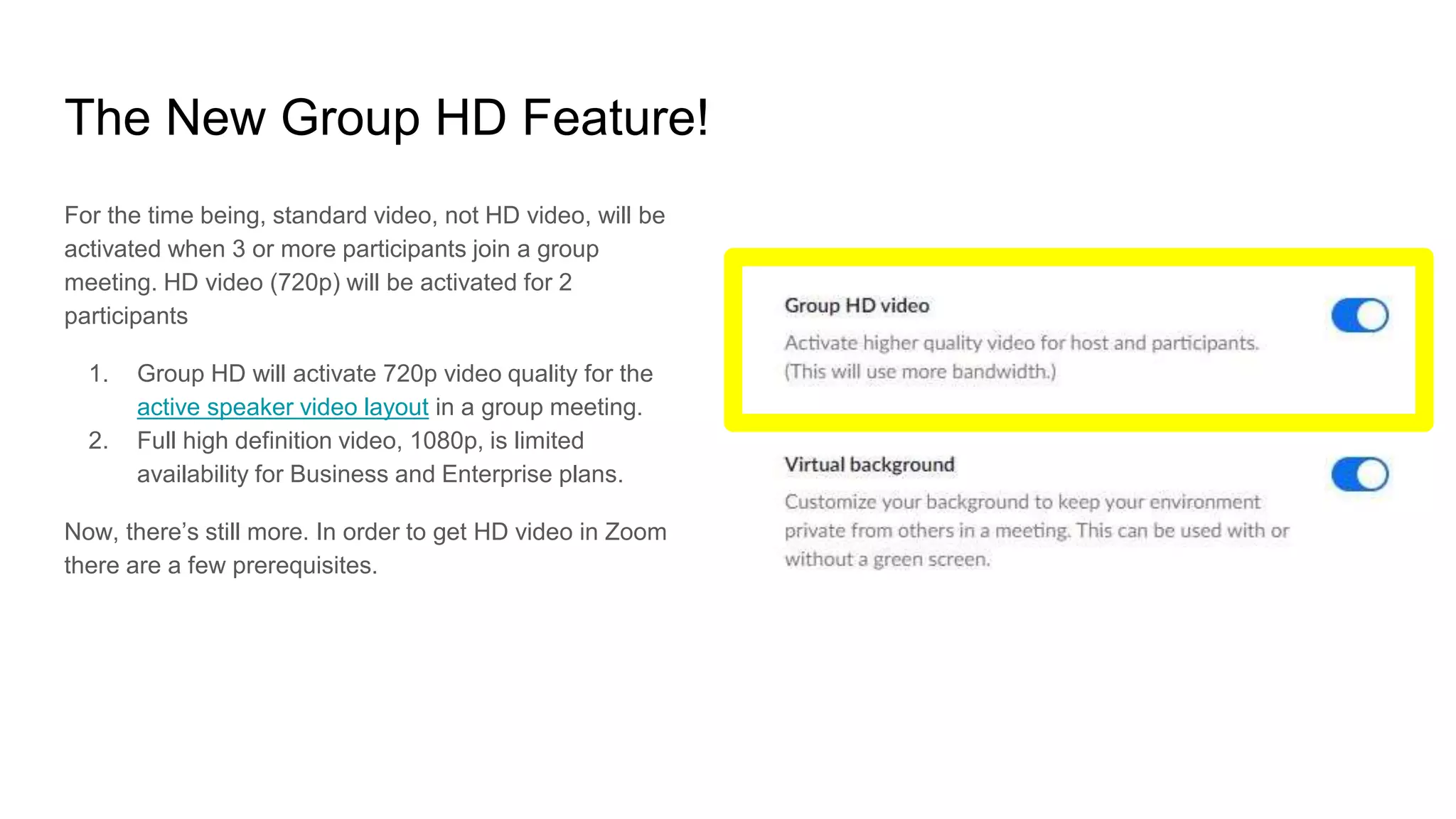 The New Group HD Feature!
For the time being, standard video, not HD video, will be
activated when 3 or more participants join a group
meeting. HD video (720p) will be activated for 2
participants
1. Group HD will activate 720p video quality for the
active speaker video layout in a group meeting.
2. Full high definition video, 1080p, is limited
availability for Business and Enterprise plans.
Now, there’s still more. In order to get HD video in Zoom
there are a few prerequisites.
 