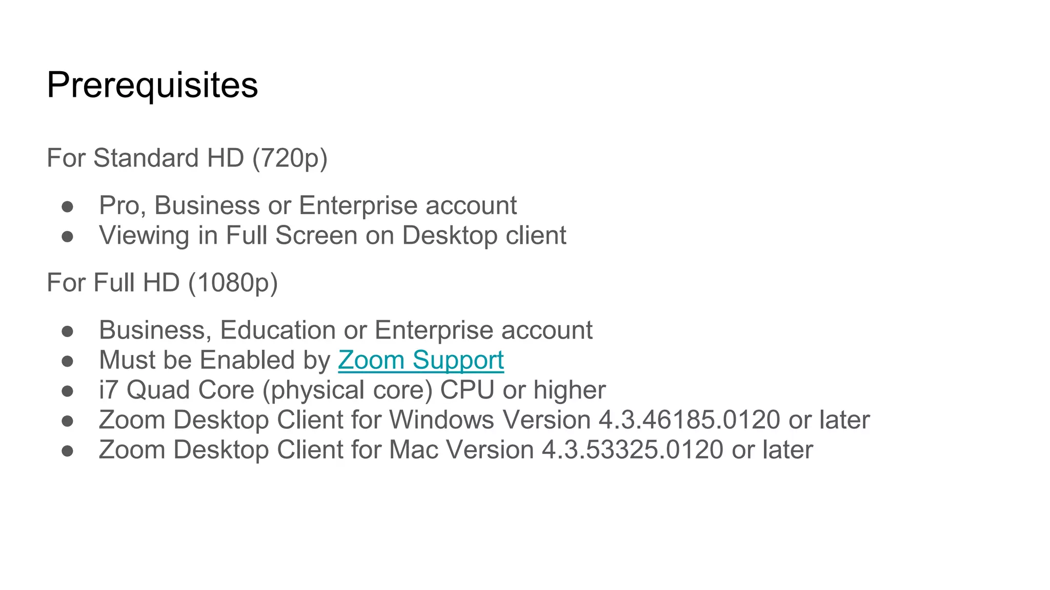 Prerequisites
For Standard HD (720p)
● Pro, Business or Enterprise account
● Viewing in Full Screen on Desktop client
For Full HD (1080p)
● Business, Education or Enterprise account
● Must be Enabled by Zoom Support
● i7 Quad Core (physical core) CPU or higher
● Zoom Desktop Client for Windows Version 4.3.46185.0120 or later
● Zoom Desktop Client for Mac Version 4.3.53325.0120 or later
 