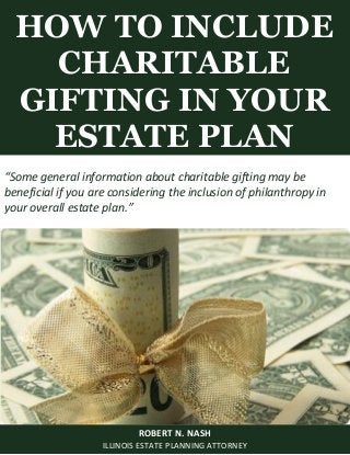 HOW TO INCLUDE
CHARITABLE
GIFTING IN YOUR
ESTATE PLAN
ROBERT N. NASH
ILLINOIS ESTATE PLANNING ATTORNEY
“Some general information about charitable gifting may be
beneficial if you are considering the inclusion of philanthropy in
your overall estate plan.”
 