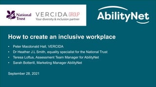 How to create an inclusive workplace: September 28 2021
How to create an inclusive workplace
• Peter Macdonald Hall, VERCIDA
• Dr Heather J.L Smith, equality specialist for the National Trust
• Teresa Loftus, Assessment Team Manager for AbilityNet
• Sarah Botterill, Marketing Manager AbilityNet
September 28, 2021
 