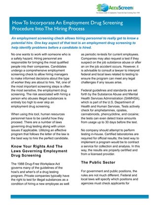 I nvestor Newslette r
How To Incorporate An Employment Drug Screening
Procedure Into The Hiring Process
An employment screening check allows hiring personnel to really get to know a
potential hire. One key aspect of that test is an employment drug screening to
help identify problems before a candidate is hired.

No one wants to work with someone who is        as periodic re-tests for current employees.
a safety hazard. Hiring personnel are           Companies may also request a test if they
responsible for bringing the most qualified     suspect on the job substance abuse or after
people into their companies. Candidates         an on the job accident occurs. However, it
undergo a comprehensive employment              is advisable to consult a lawyer to interpret
screening check to allow hiring managers        federal and local laws related to testing to
to make informed decisions about the type       ensure the program can meet any legal
of worker they are about to hire. Yet, one of   challenges if any issues arise.
the most important screening steps is often
the most sensitive, the employment drug         Federal guidelines and standards are set
screening. The risk associated with hiring a    forth by the Substance Abuse and Mental
person who abuses illegal substances is         Health Services Administration (SAMHSA),
entirely too high to ever skip an               which is part of the U.S. Department of
employment drug screening.                      Health and Human Services. Tests actively
                                                check for amphetamines, opiates,
When using this tool, human resources           cannabinoids, phencyclidine, and cocaine;
personnel have to be careful how they           the tests can even detect trace amounts
proceed. There are a number of laws             from usage up to 30 days before the test.
governing drug testing along with union
issues if applicable. Utilizing an effective    No company should attempt to perform
program that follows the letter of the law is   testing in-house. Certified laboratories are
the best way to hire the perfect candidate.     required for official results; the best way to
                                                implement a program would be to contract
Know Your Rights And The                        a service for collection and analysis. In this
Laws Governing Employment                       way, the results are properly certified and
                                                from a licensed provider.
Drug Screening

The 1988 Drug-Free Workplace Act                The Public Sector
governs many of the guidelines of the
how's and when's of a drug testing              For government and public positions, the
program. Private companies typically have       rules are not much different. Federal and
the right to test for illegal substances as a   local laws will specify which positions and
condition of hiring a new employee as well      agencies must check applicants for
 