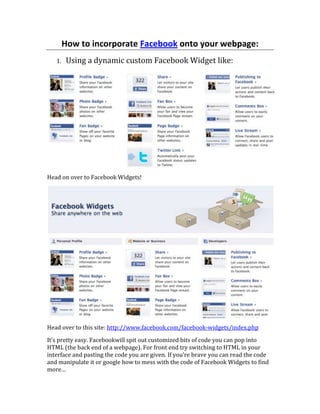 How to incorporate Facebook onto your webpage:<br />,[object Object],Head on over to Facebook Widgets!<br />Head over to this site: http://www.facebook.com/facebook-widgets/index.php<br />It’s pretty easy. Facebook will spit out customized bits of code you can pop into HTML (the back end of a webpage). For front end try switching to HTML in your interface and pasting the code you are given. If you’re brave you can read the code and manipulate it or google how to mess with the code of Facebook Widgets to find more…<br />,[object Object],   <br />NOTE: According to Facebook’s usage of logo policy they want us to use the top left “Find us on Facebook”. If you plan on trying to work with Facebook in a major way (IE: Beyond basic CPC Advertising) then it is best to use this badge or the Facebook Widgets above.<br />The easiest way is to find many different Facebook logos and icons is by using images.google.com to search for  “Facebook badge” or “Facebook Logo” and right clicking the image then: <br />,[object Object]