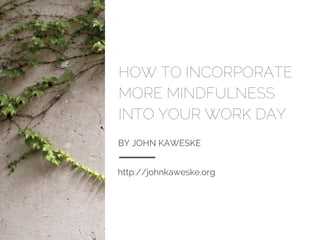 HOW TO INCORPORATE
MORE MINDFULNESS
INTO YOUR WORK DAY
BY JOHN KAWESKE
http://johnkaweske.org
 