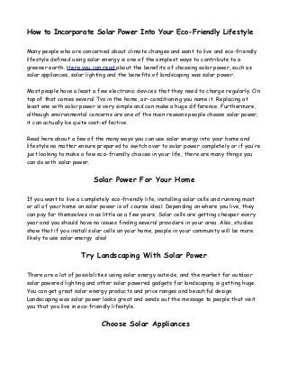 How to Incorporate Solar Power Into Your Eco-Friendly Lifestyle
Many people who are concerned about climate changes and want to live and eco-friendly
lifestyle defined using solar energy is one of the simplest ways to contribute to a
greener earth. Here you can read about the benefits of choosing solar power, such as
solar appliances, solar lighting and the benefits of landscaping was solar power.
Most people have a least a few electronic devices that they need to charge regularly. On
top of that comes several Tvs in the home, air-conditioning you name it. Replacing at
least one with solar power is very simple and can make a huge difference. Furthermore,
although environmental concerns are one of the main reasons people choose solar power,
it can actually be quite cost-effective.
Read here about a few of the many ways you can use solar energy into your home and
lifestyle no matter ensure prepared to switch over to solar power completely or if you’re
just looking to make a few eco-friendly choices in your life, there are many things you
can do with solar power.

Solar Power For Your Home
If you want to live a completely eco-friendly life, installing solar cells and running most
or all of your home on solar power is of course ideal. Depending on where you live, they
can pay for themselves in as little as a few years. Solar cells are getting cheaper every
year and you should have no issues finding several providers in your area. Also, studies
show that if you install solar cells on your home, people in your community will be more
likely to use solar energy also!

Try Landscaping With Solar Power
There are a lot of possibilities using solar energy outside, and the market for outdoor
solar powered lighting and other solar powered gadgets for landscaping is getting huge.
You can get great solar energy products and price ranges and beautiful design.
Landscaping was solar power looks great and sends out the message to people that visit
you that you live in eco-friendly lifestyle.

Choose Solar Appliances

 