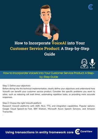 Dealing with small things that can have a bigger impact CoreView
How to Incorporate VoiceAI into Your Customer Service Product: A Step-
by-Step Guide
Step 1: Define your objectives
Before diving into the technical implementation, clearly define your objectives and understand how
VoiceAI can benefit your customer service product. Consider the specific problems you want to
solve, such as reducing call wait times, automating repetitive tasks, or providing more accurate
responses.
Step 2: Choose the right VoiceAI platform
Research VoiceAI platforms with ASR, NLU, TTS, and integration capabilities. Popular options:
Google Cloud Speech-to-Text, IBM Watson, Microsoft Azure Speech Services, and Amazon
Transcribe.
.
Using transactions in entity framework core CoreView
 