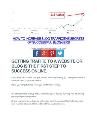 HOWTOINCREASEBLOGTRAFFIC|THESECRETS
OFSUCCESSFULBLOGGERS
Share this post and help spread the love!
GETTING TRAFFIC TO A WEBSITE OR
BLOG IS THE FIRST STEP TO
SUCCESS ONLINE.
It should be your number one goal, without traffic to your blog, you can’t get the leads or
sales you need to generate income.
When you first get started online you want traffic overnight.
But it takes time to build up traffic, and unless you’re actively pursuing paid advertising
you’re going to need patience.
I’ll give you some tips in this post on how you can increase your blog traffic; just make
sure you read it through till the end for all the useful information.
 
