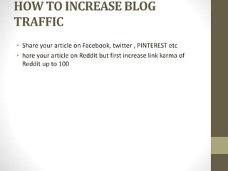 HOW TO INCREASE BLOG
TRAFFIC
• Share your article on Facebook, twitter , PINTEREST etc
• hare your article on Reddit but first increase link karma of
Reddit up to 100
 
