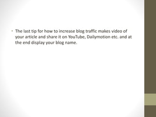 • The last tip for how to increase blog traffic makes video of
your article and share it on YouTube, Dailymotion etc. and at
the end display your blog name.
 