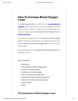 2/3/23, 11:25 PM Content Analysis - SEO Review Tools
https://www.seoreviewtools.com/content-analysis/ 1/12
How To Increase Blood Oxygen
Level
Our blood oxygen level play a vital role in our overall health and
wellbeing. When these levels are low, we can experience a range of
symptoms that can impact our quality of life. Thankfully, there are a
number of things we can do to increase our blood oxygen level and
improve our health.
In this article, we will take a look at the importance of blood oxygen
level and how we can increase them. We will also look at some of the
common symptoms of low blood oxygen level and what we can do
to prevent them.
If you are looking for ways to increase your blood oxygen level, then
this article is for you!
Topic Of Contents:
1. Introduction
2. The Importance of Blood Oxygen Level
3. Causes of low blood oxygen
4. Symptoms of low blood oxygen
5. How to increase blood oxygen level
6. Foods that increase the blood oxygen level
7. Exercises to increase blood oxygen level
8. Final Thoughts
9. FAQs
The Importance of Blood Oxygen Level
 