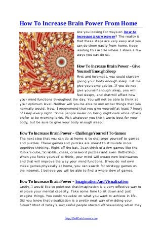 http://SelfEnrichment.com
How To Increase Brain Power From Home
Are you looking for ways on how to
increase brain power? The reality is
that these steps are very easy and you
can do them easily from home. Keep
reading this article where I share a few
ways you can do so.
How To Increase Brain Power – Give
Yourself Enough Sleep
First and foremost, you could start by
giving your body enough sleep. Let me
give you some advice. If you do not
give yourself enough sleep, you will
feel sleepy, and that will affect how
your mind functions throughout the day. You will not be able to think at
your optimum level. Neither will you be able to remember things that you
normally would. Now, I recommend that you give yourself at least 7 hours
of sleep every night. Some people swear on being night owls while others
prefer to be morning larks. Pick whatever you think works best for your
body, but be sure to give your body enough sleep.
How To Increase Brain Power – Challenge Yourself To Games
The next step that you can do at home is to challenge yourself to games
and puzzles. These games and puzzles are meant to stimulate more
cognitive thinking. Right off the bat, I can think of a few games like the
Rubik’s cube, Scrabble, chess, crossword puzzles and even BattleShip.
When you force yourself to think, your mind will create new brainwaves
and that will improve the way your mind functions. If you do not own
these games physically at home, you can search for strategy games on
the internet. I believe you will be able to find a whole slew of games.
How To Increase Brain Power – Imagination And Visualization
Lastly, I would like to point out that imagination is a very effective way to
improve your mental capacity. Take some time to sit down and just
imagine things. You could visualize on what you want to achieve in life.
Did you know that visualization is a pretty neat way of molding your
future? Most of today’s successful people started off visualizing when they
 